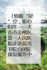 情暖“星”空，医心相伴——大连市金州区第一人民医院走进晨光书院自闭症康复服务中心