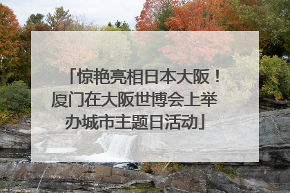 惊艳亮相日本大阪！厦门在大阪世博会上举办城市主题日活动