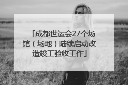 成都世运会27个场馆（场地）陆续启动改造竣工验收工作