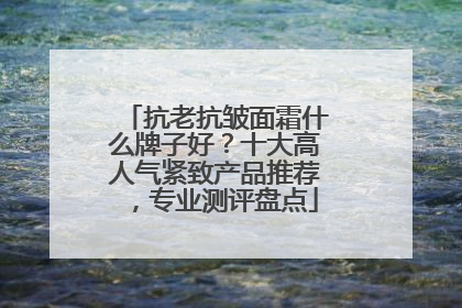 抗老抗皱面霜什么牌子好？十大高人气紧致产品推荐，专业测评盘点