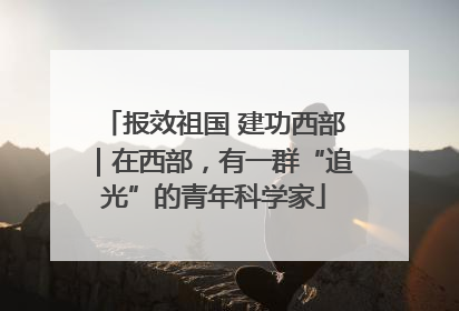 报效祖国 建功西部｜在西部，有一群“追光”的青年科学家