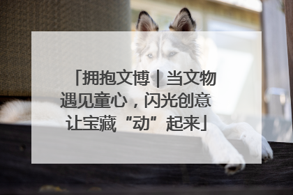 拥抱文博｜当文物遇见童心，闪光创意让宝藏“动”起来