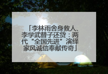 李林雨舍身救人、李学武替子还贷：两代“全国先进”演绎家风诚信奉献传奇
