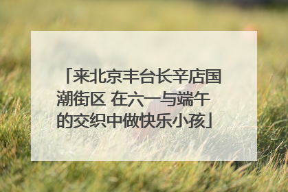 来北京丰台长辛店国潮街区 在六一与端午的交织中做快乐小孩