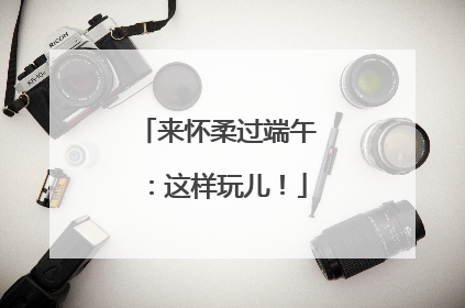 来怀柔过端午：这样玩儿！