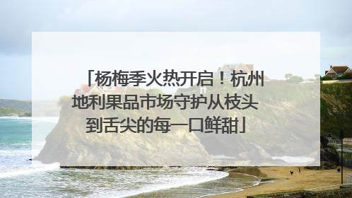 杨梅季火热开启！杭州地利果品市场守护从枝头到舌尖的每一口鲜甜