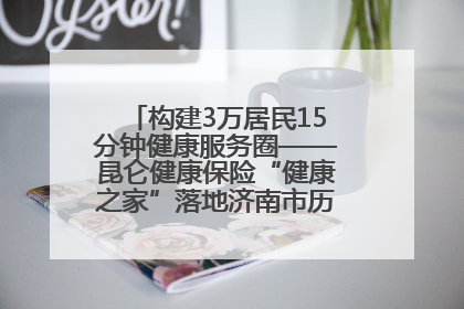 构建3万居民15分钟健康服务圈——昆仑健康保险“健康之家”落地济南市历城区鲍山街道