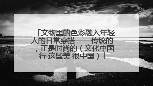文物里的色彩融入年轻人的日常穿搭——传统的，正是时尚的（文化中国行·这些美 很中国）