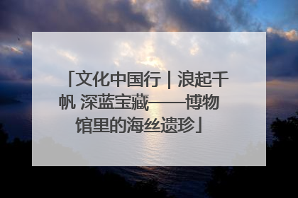 文化中国行｜浪起千帆 深蓝宝藏——博物馆里的海丝遗珍