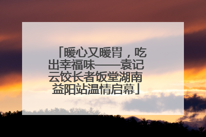 暖心又暖胃，吃出幸福味——袁记云饺长者饭堂湖南益阳站温情启幕