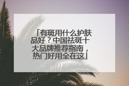 有斑用什么护肤品好？中国祛斑十大品牌推荐指南，热门好用全在这