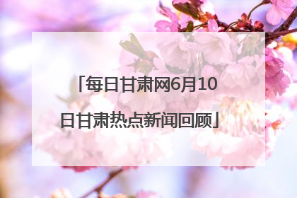 每日甘肃网6月10日甘肃热点新闻回顾