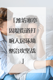 潍坊寒亭固堤街道打响人居环境整治攻坚战