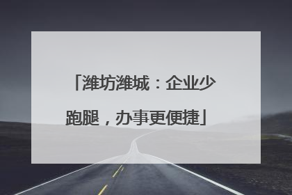 潍坊潍城：企业少跑腿，办事更便捷