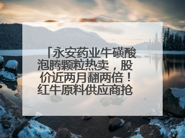 永安药业牛磺酸泡腾颗粒热卖，股价近两月翻两倍！红牛原料供应商抢食客户