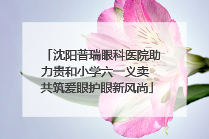 沈阳普瑞眼科医院助力贵和小学六一义卖 共筑爱眼护眼新风尚