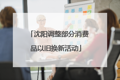 沈阳调整部分消费品以旧换新活动