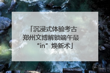 沉浸式体验考古 郑州文博解锁端午最“in”焕新术