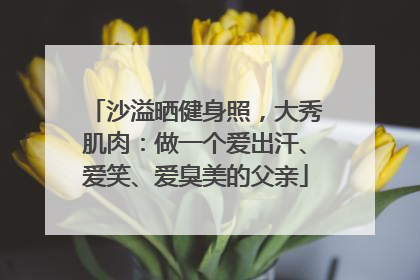 沙溢晒健身照，大秀肌肉：做一个爱出汗、爱笑、爱臭美的父亲
