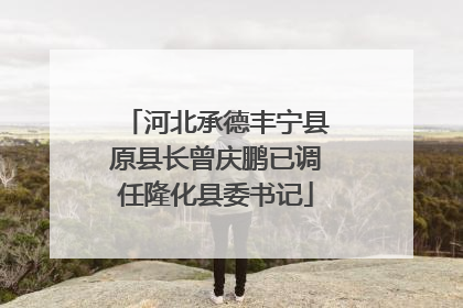 河北承德丰宁县原县长曾庆鹏已调任隆化县委书记