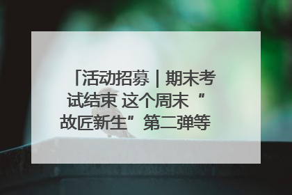 活动招募｜期末考试结束 这个周末“故匠新生”第二弹等着同学们来体验！
