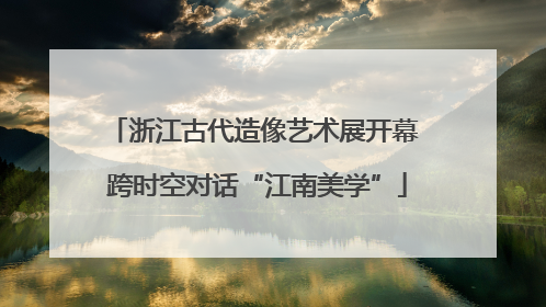浙江古代造像艺术展开幕 跨时空对话“江南美学”