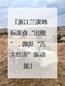 浙江兰溪地标美食“出圈”，激发“舌尖经济”新动能