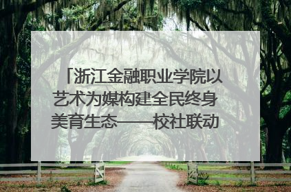 浙江金融职业学院以艺术为媒构建全民终身美育生态——校社联动共谱美育新篇章