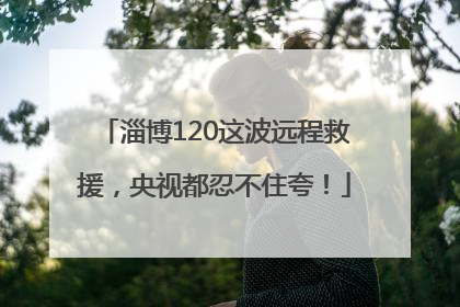 淄博120这波远程救援，央视都忍不住夸！