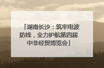 湖南长沙：筑牢电波防线，全力护航第四届中非经贸博览会