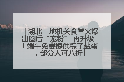 湖北一地机关食堂火爆出圈后“宠粉” 再升级！端午免费提供粽子盐蛋，部分人可八折