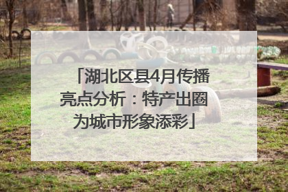 湖北区县4月传播亮点分析：特产出圈为城市形象添彩