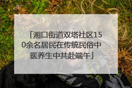 湘口街道双塔社区150余名居民在传统民俗中医养生中共赴端午