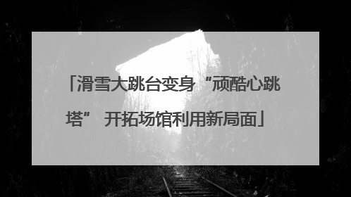 滑雪大跳台变身“顽酷心跳塔” 开拓场馆利用新局面