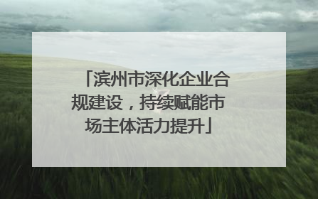 滨州市深化企业合规建设，持续赋能市场主体活力提升
