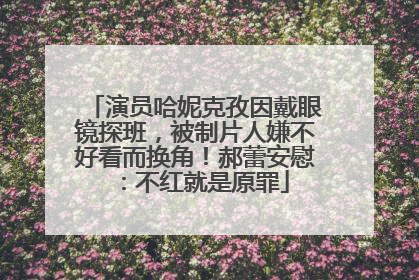 演员哈妮克孜因戴眼镜探班，被制片人嫌不好看而换角！郝蕾安慰：不红就是原罪