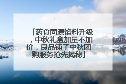 药食同源馅料升级，中秋礼盒加量不加价，良品铺子中秋团购服务抢先揭秘