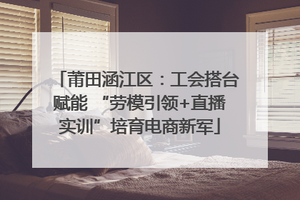 莆田涵江区：工会搭台赋能 “劳模引领+直播实训”培育电商新军