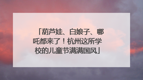 葫芦娃、白娘子、哪吒都来了！杭州这所学校的儿童节满满国风