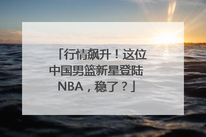 行情飙升！这位中国男篮新星登陆NBA，稳了？