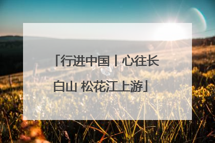 行进中国丨心往长白山 松花江上游