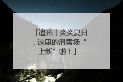 追光丨炎炎夏日，这里的滑雪场“上新”啦！