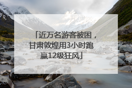 近万名游客被困，甘肃敦煌用3小时跑赢12级狂风