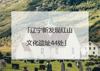 辽宁新发现红山文化遗址44处