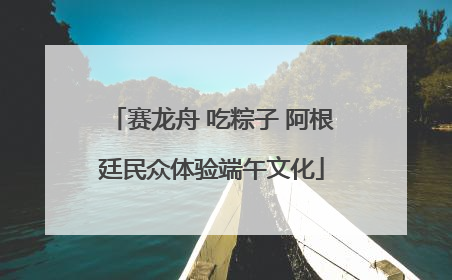 赛龙舟 吃粽子 阿根廷民众体验端午文化