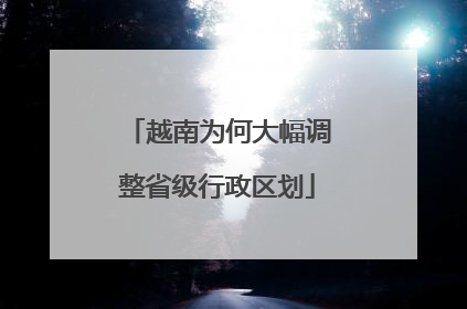 越南为何大幅调整省级行政区划