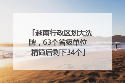 越南行政区划大洗牌，63个省级单位精简后剩下34个