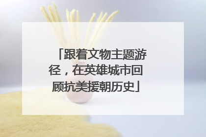 跟着文物主题游径，在英雄城市回顾抗美援朝历史
