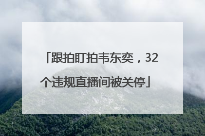 跟拍盯拍韦东奕，32个违规直播间被关停