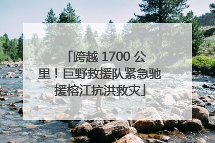 跨越 1700 公里！巨野救援队紧急驰援榕江抗洪救灾